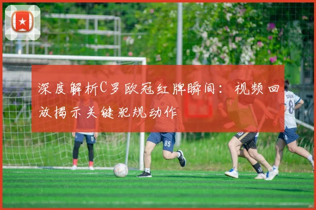 深度解析C罗欧冠红牌瞬间：视频回放揭示关键犯规动作