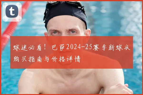 球迷必看！巴萨2024-25赛季新球衣购买指南与价格详情