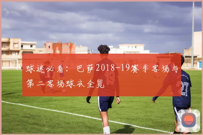 球迷必看：巴萨2018-19赛季客场与第二客场球衣全览