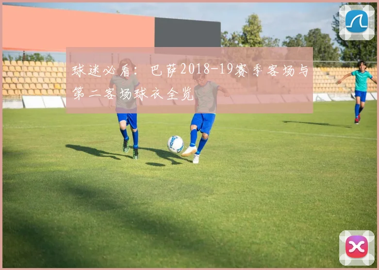 球迷必看：巴萨2018-19赛季客场与第二客场球衣全览